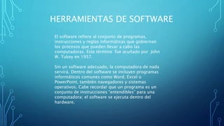 HERRAMIENTAS DE SOFTWARE
El software refiere al conjunto de programas,
instrucciones y reglas informáticas que gobiernan
los procesos que pueden llevar a cabo las
computadoras. Este término fue acuñado por John
W. Tukey en 1957.
Sin un software adecuado, la computadora de nada
servirá. Dentro del software se incluyen programas
informáticos comunes como Word, Excel o
PowerPoint, también navegadores y sistemas
operativos. Cabe recordar que un programa es un
conjunto de instrucciones “entendibles” para una
computadora; el software se ejecuta dentro del
hardware.
 