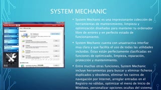 SYSTEM MECHANIC
• System Mechanic es una impresionante colección de
herramientas de mantenimiento, limpieza y
optimización diseñadas para mantener tu ordenador
libre de errores y en perfecto estado de
funcionamiento.
• System Mechanic cuenta con unaatractiva interfaz
muy clara y que facilita el uso de todas las utilidades
incluidas. Éstas están perfectamente clasificadas en
funciones de optimizado, limpieza, reparación,
protección y mantenimiento.
• Entre muchas otras funciones, System Mechanic
incluye herramientas para buscar y eliminar ficheros
duplicados y obsoletos, eliminar los rastros de
navegación por Internet, arreglar entradas en el
Registro no válidas, optimizar el menú de Inicio de
Windows, personalizar opciones ocultas del sistema
 
