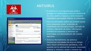 ANTIVIRUS
• El antivirus es un programa que ayuda a
proteger su computadora contra la mayoría de
los virus, worms, troyanos y otros invasores
indeseados que puedan infectar su ordenador.
• Entre los principales daños que pueden causar
estos programas están: la pérdida de
rendimiento del microprocesador, borrado de
archivos, alteración de datos, informacion
confidencial expuestas a personas no
autorizadas y la desinstalación del sistema
operativo.
• Antivirus Normalmente, los antivirus
monitorizan actividades de virus en tiempo
real y hacen verificaciones periódicas, o de
acuerdo con la solicitud del usuario, buscando
detectar y, entonces, anular o remover los
 
