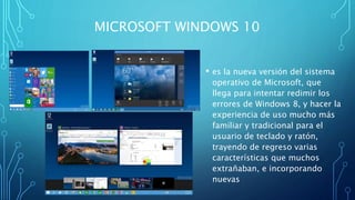 MICROSOFT WINDOWS 10
• es la nueva versión del sistema
operativo de Microsoft, que
llega para intentar redimir los
errores de Windows 8, y hacer la
experiencia de uso mucho más
familiar y tradicional para el
usuario de teclado y ratón,
trayendo de regreso varias
características que muchos
extrañaban, e incorporando
nuevas
 