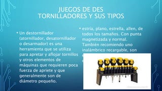 JUEGOS DE DES
TORNILLADORES Y SUS TIPOS
• Un destornillador
(atornillador, desatornillador
o desarmador) es una
herramienta que se utiliza
para apretar y aflojar tornillos
y otros elementos de
máquinas que requieren poca
fuerza de apriete y que
generalmente son de
diámetro pequeño.
• estría, plano, estrella, allen, de
todos los tamaños. Con punta
magnetizada y normal.
También recomiendo uno
inalámbrico recargable, son
excelentes para trabajos
continuos.
 