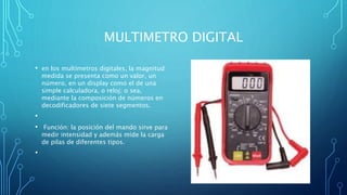 MULTIMETRO DIGITAL
• en los multímetros digitales, la magnitud
medida se presenta como un valor, un
número, en un display como el de una
simple calculadora, o reloj; o sea,
mediante la composición de números en
decodificadores de siete segmentos.
•
• Función: la posición del mando sirve para
medir intensidad y además mide la carga
de pilas de diferentes tipos.
•
 