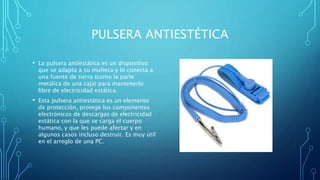 PULSERA ANTIESTÉTICA
• La pulsera antiestática es un dispositivo
que se adapta a su muñeca y lo conecta a
una fuente de tierra (como la parte
metálica de una caja) para mantenerlo
libre de electricidad estática.
• Esta pulsera antiestática es un elemento
de protección, protege los componentes
electrónicos de descargas de electricidad
estática con la que se carga el cuerpo
humano, y que les puede afectar y en
algunos casos incluso destruir. Es muy útil
en el arreglo de una PC.
 
