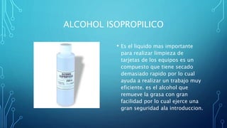 ALCOHOL ISOPROPILICO
• Es el liquido mas importante
para realizar limpieza de
tarjetas de los equipos es un
compuesto que tiene secado
demasiado rapido por lo cual
ayuda a realizar un trabajo muy
eficiente. es el alcohol que
remueve la grasa con gran
facilidad por lo cual ejerce una
gran seguridad ala introduccion.
 