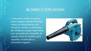 BLOWER O SOPLADORA
• sirve para soplar o aspirar
estos lugares donde muchas
veces no alcanzamos con
nuestras manos o utensilios
de limpieza ya que este viene
con una práctica boquilla de
caucho fácil de doblar para
aquellos incómodos y
estrechos lugares.
 