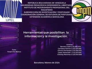 Barcelona, febrero de 2024
Tutor:
Ysrael Vire Blanco
REPÚBLICA BOLIVARIANA DE VENEZUELA
UNIVERSIDAD PEDAGÓGICA EXPERIMENTAL LIBERTADOR
INSTITUTO DE MEJORAMIENTO PROFESIONAL DEL
MAGISTERIO
SUBDIRECCIÓN DE INVESTIGACIÓN Y POSTGRADO
COORDINACIÓN GENERAL DE ESTUDIOS DE POSTGRADO
EXTENSIÓN ACADÉMICA BARCELONA
Argumento 2
Autores:
Barreto Lisett C.I:8.280.204
Cambero Karina C.I:20.105.666
Chivico Fernando C.I:13.784.675
López Alexander C.I:12.221.805
Glereisy Martínez C.I:20.340.688
Herramientas que posibilitan la
información y la investigación.
 