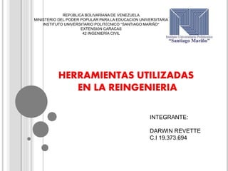HERRAMIENTAS UTILIZADAS
EN LA REINGENIERIA
INTEGRANTE:
DARWIN REVETTE
C.I 19.373.694
REPÚBLICA BOLIVARIANA DE VENEZUELA
MINISTERIO DEL PODER POPULAR PARA LA EDUCACIÓN UNIVERSITARIA
INSTITUTO UNIVERSITARIO POLITÉCNICO “SANTIAGO MARIÑO”
EXTENSIÓN CARACAS
42 INGENIERÍA CIVIL
 