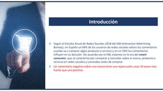 Introducción
Según el Estudio Anual de Redes Sociales 2018 del IAB (Interactive Advertising
Bureau), en España un 64% de los usuarios de redes sociales valora los comentarios
cuando va a comprar algún producto o servicio y en un 54% los comentarios
influyen en su decisión. De acuerdo con el IAB, estamos en la era del smart
consumer, que se caracteriza por comparar y consultar sobre la marca, producto o
servicio en redes sociales y conocidos antes de comprar.
Un comentario negativo sobre una marca tiene una repercusión unas 10 veces más
fuerte que uno positivo.
 
