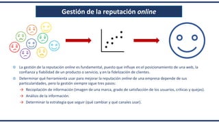 Gestión de la reputación online
La gestión de la reputación online es fundamental, puesto que influye en el posicionamiento de una web, la
confianza y fiabilidad de un producto o servicio, y en la fidelización de clientes.
Determinar qué herramienta usar para mejorar la reputación online de una empresa depende de sus
particularidades, pero la gestión siempre sigue tres pasos:
→ Recopilación de información (imagen de una marca, grado de satisfacción de los usuarios, críticas y quejas).
→ Análisis de la información.
→ Determinar la estrategia que seguir (qué cambiar y qué canales usar).
 