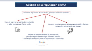 Gestión de la reputación online
Prevenir o prever una crisis de reputación
y saber cómo actuar frente a ella.
Mejorar el posicionamiento de nuestra web,
ya que el algoritmo de Google elimina o penaliza
a los sitios que ofrecen una mala experiencia a sus clientes.
Conocer mejor a nuestros actuales y potenciales clientes,
para poder ofrecerles lo que buscan.
Conocer la reputación de una marca, producto o servicio permite:
 