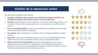 Gestión de la reputación online
Para gestionar la reputación online hay que:
Investigar, monitorizar ciertos aspectos, por medio de herramientas específicas y de
búsquedas en Google, sobre nosotros mismos y sobre la competencia.
Participar. Ofrecer información de la empresa y sus productos (webs, blogs, vídeos...), con
acciones en redes sociales, notas de prensa, etc. La transparencia crea confianza en los
usuarios.
Tener una estrategia definida, un plan de comunicación que especifique cómo responder
a los clientes, para mantener la coherencia.
Ser cercanos. Optar siempre por ser accesible y utilizar un lenguaje adaptado a nuestros
usuarios.
Reaccionar, cuidar a la comunidad de nuestros usuarios. Una estrategia digital eficiente
implica la escucha activa y el feedback con ellos y ellas, aprender de las críticas.
Medir y analizar qué se está diciendo de nuestra marca, producto o servicio, para
determinar si hay que implementar cambios tanto en la estrategia digital como en el
producto. En caso de crisis, hay que gestionarla: evaluar el problema, establecer un plan y
responder adecuadamente, reparar la reputación online.
 