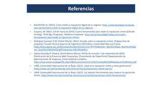 Referencias
• BeeDIGITAL AI. (2023). Cómo medir la reputación digital de tu negocio. https://www.beedigital.es/ayuda-
para-pymes/como-medir-la-reputacion-digital-de-tu-negocio/
• Carpena, M. [Mar]. (14 de marzo de 2019). Cuatro herramientas para medir la reputación online [entrada
de blog]. Think Big / Empresas, Telefónica Empresas. https://empresas.blogthinkbig.com/cuatro-
herramientas-para-medir-la-reputacion-online/
• Rodríguez Guzmán, E.M. [Esther María]. (2012). Estudio sobre la reputación online. [Trabajo final de
proyecto]. Escuela Técnica Superior de Ingeniería Informática, Universidad Rey Juan Carlos.
https://burjcdigital.urjc.es/bitstream/handle/10115/11317/PFC%5BEsther_Mar%C3%ADa_Rodr%C3%ADg
uez_Guzm%C3%A1n%5D.pdf?sequence=1&isAllowed=y
• Solana González P. [Pedro], Rocha Blanco [Rocío]. (Fecha de consulta: 3 de noviembre de 2023).
Planificación de la Presencia Web Corporativa. [Presentación de PowerPoint]. Departamento de
Administración de Empresas, Universidad de Cantabria.
https://ocw.unican.es/pluginfile.php/1682/course/section/1190/Tema%204.%20Reputacion%20Online.pdf
• UNIR, Universidad Internacional de La Rioja. (2022). ¿Qué es la reputación online y cómo gestionarla?
https://www.unir.net/marketing-comunicacion/revista/reputacion-online-que-es/
• UNIR, Universidad Internacional de La Rioja. (2023). Las mejores herramientas para mejorar la reputación
online. https://www.unir.net/marketing-comunicacion/revista/reputacion-online-herramientas/
 