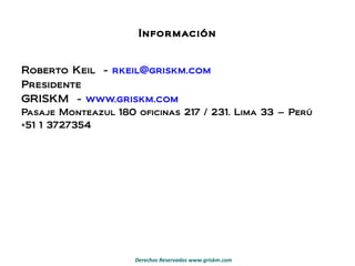 Información Roberto Keil  -  [email_address]   Presidente GRISKM  -  www.griskm.com   Pasaje Monteazul 180 oficinas 217 / 231. Lima 33 – Perú +51 1 3727354 