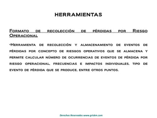 HERRAMIENTAS Formato de recolección de pérdidas por Riesgo Operacional Herramienta de recolección y almacenamiento de eventos de pérdidas por concepto de riesgos operativos que se almacena y permite calcular número de ocurrencias de eventos de pérdida por riesgo operacional, frecuencias e impactos individuales, tipo de evento de pérdida que se produce, entre otros puntos. 