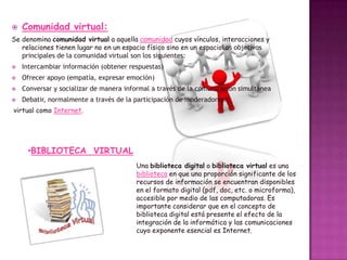 

Comunidad virtual:

Se denomina comunidad virtual a aquella comunidad cuyos vínculos, interacciones y
relaciones tienen lugar no en un espacio físico sino en un espacioLos objetivos
principales de la comunidad virtual son los siguientes:


Intercambiar información (obtener respuestas)



Ofrecer apoyo (empatía, expresar emoción)



Conversar y socializar de manera informal a través de la comunicación simultánea



Debatir, normalmente a través de la participación de moderadores.

virtual como Internet.

•BIBLIOTECA VIRTUAL
Una biblioteca digital o biblioteca virtual es una
biblioteca en que una proporción significante de los
recursos de información se encuentran disponibles
en el formato digital (pdf, doc, etc. o microforma),
accesible por medio de las computadoras. Es
importante considerar que en el concepto de
biblioteca digital está presente el efecto de la
integración de la informática y las comunicaciones
cuyo exponente esencial es Internet.

 