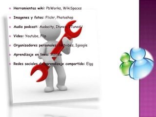 

Herramientas wiki: PbWorks, WikiSpaces



Imagenes y fotos: Flickr, Photoshop



Audio podcast: Audacity, Itunes, ITunesU



Video: Youtube, Flip



Organizadores personales: Netvibes, Igoogle



Aprendizaje en linea: Moodle



Redes sociales de aprendizaje compartido: Elgg

 