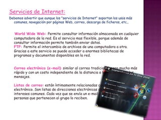 Servicios de Internet:
Debemos advertir que aunque los "servicios de Internet" soportan los usos más
comunes, navegación por páginas Web, correo, descarga de ficheros, etc.,

World Wide Web: Permite consultar información almacenada en cualquier
computadora de la red. Es el servicio mas flexible, porque además de
consultar información permite también enviar datos.
FTP: Permite el intercambio de archivos de una computadora a otra.
Gracias a este servicio se puede acceder a enormes bibliotecas de
programas y documentos disponibles en la red.
Correo electrónico (e-mail): similar al correo tradicional, pero mucho más
rápido y con un costo independiente de la distancia a la que se envíen los
mensajes.
Listas de correo: están íntimamente relacionadas con el correo
electrónico. Son listas de direcciones electrónicas de personas con
intereses comunes. Cada vez que se envía un e-mail a una lista, todas las
personas que pertenecen al grupo lo reciben.

 