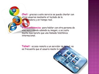 Chat: gracias a este servicio se puede charlar con
otros usuarios mediante el teclado de la
computadora y en tiempo real.

Videoconferencias :para hablar con otra persona de
viva voz y viendo además su imagen, a un costo
mucho mas barato que una llamada telefónica
internacional.

Telnet: acceso remoto a un servidor de la red, no
es frecuente que el usuario medio lo necesite.

 