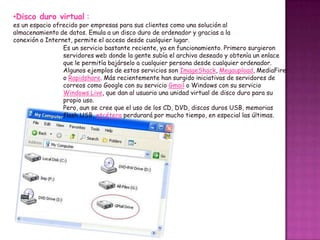 •Disco duro virtual :

es un espacio ofrecido por empresas para sus clientes como una solución al
almacenamiento de datos. Emula a un disco duro de ordenador y gracias a la
conexión a Internet, permite el acceso desde cualquier lugar.
Es un servicio bastante reciente, ya en funcionamiento. Primero surgieron
servidores web donde la gente subía el archivo deseado y obtenía un enlace
que le permitía bajárselo a cualquier persona desde cualquier ordenador.
Algunos ejemplos de estos servicios son ImageShack, Megaupload, MediaFire
o Rapidshare. Más recientemente han surgido iniciativas de servidores de
correos como Google con su servicio Gmail o Windows con su servicio
Windows Live, que dan al usuario una unidad virtual de disco duro para su
propio uso.
Pero, aun se cree que el uso de los CD, DVD, discos duros USB, memorias
flash USB, etcétera perdurará por mucho tiempo, en especial las últimas.

 