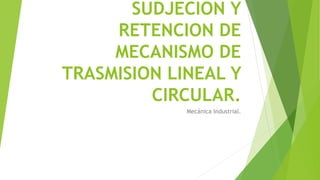 SUDJECION Y
RETENCION DE
MECANISMO DE
TRASMISION LINEAL Y
CIRCULAR.
Mecánica Industrial.
 
