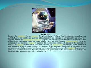 INTERNET
Internet fue producto de un proyecto del Ministerio de Defensa Estadounidense conocido como
A.R.PA.N.E.T., por medio del cual se interconectaron las principales universidades de E.E.U.U y
algunos centros de investigación científica. En poco más de diez años el Reino Unido se conectó a la
gran red que cubría casi todas las universidades y centros científicos de Estados unidos. Luego se
conectarían los países de Europa y algunos del continentes asiático. A finales de los ochenta se
hablaba de una red internacional. Fue con la creación del servicio Web al principio de los noventa lo
que logró que se conectaran millones de personas desde sus casas y oficinas. A mediados de los
noventa comenzó el gran boom donde se puso de manifiesto el comercio, los negocios financieros, y
sobre todo el entretenimiento. Actualmente se calcula que deben existir alrededor de 200 millones de
internautas en la gran autopista de la información.

 