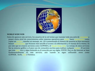 WORLD WIDE WEB
Antes de aparecer este servicio, los usuarios de la red tenían que manejar toda una serie de comandos y
poseer cierto nivel de conocimientos sobre sistemas operativos para poder hacer operaciones como
copiar un archivo, mandar un mensaje, etc. Al ir aumentando el número de usuarios se hizo necesario
buscar herramientas que hicieran más sencillo el acceso a la información y el manejo de la misma. Es
por esto que se crearon servicios como GOPHER y el World Wide Web. La ventaja de estos servicios
fue su entorno gráfico y el poco uso de comandos escritos para realizar cualquier acción. El servicio
que más éxito tuvo y sigue teniendo es el conocido por sus siglas: WWW. Hoy en día Internet se basa
fundamentalmente en este servicio, aún cuando se sigan utilizando otros como
GOPHER, Archi, FTP o Verónica.

 