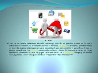 E –MAIL
El uso de un correo electrónico estándar constituyó uno de los grandes avances en lo que a
comunicación se refiere. Ya el correo tradicional se destina a transporte de mercancía en la mayoría de
los casos. En muchas organizaciones ya se ha sustituido casi por completo el uso del papel para los
asuntos burocráticos. Los informes, memorandos, minutas y demás documentos se envían por correo
electrónico, ahorrando el costo del papel, del tóner o tinta de la impresora, tiempo y en muchos
casos, ayudando a tener un departamento de correo interno bastante reducido.

 