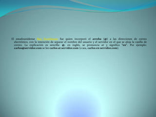El estadounidense Ray Tomlinson fue quien incorporó el arroba (@) a las direcciones de correo
electrónico, con la intención de separar el nombre del usuario y el servidor en el que se aloja la casilla de
correo. La explicación es sencilla: @, en inglés, se pronuncia at y significa “en”. Por ejemplo:
carlos@servidor.com se lee carlos at servidor.com (o sea, carlos en servidor.com).

 