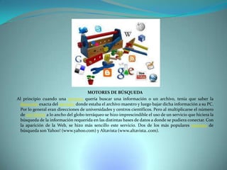 MOTORES DE BÚSQUEDA
Al principio cuando una persona quería buscar una información o un archivo, tenía que saber la
dirección exacta del servidor donde estaba el archivo maestro y luego bajar dicha información a su PC.
Por lo general eran direcciones de universidades y centros científicos. Pero al multiplicarse el número
de servidores a lo ancho del globo terráqueo se hizo imprescindible el uso de un servicio que hiciera la
búsqueda de la información requerida en las distintas bases de datos a donde se pudiera conectar. Con
la aparición de la Web, se hizo más sencillo este servicio. Dos de los más populares motores de
búsqueda son Yahoo! (www.yahoo.com) y Altavista (www.altavista..com).

 