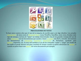PROCESADORES DE TEXTO
Ya hace unos cuantos años que el uso de la máquina de escribir pasó a ser algo obsoleto. Los actuales
procesadores de texto como el Microsoft Word, Lotus WordPro, Staroffice, entre otros, brindan todo
tipo de ventajas a la hora de "tipear" un trabajo determinado. Una de las grandes ventajas del uso de
estos programas son las herramientas que ayudan a hacer el trabajo más fácil y cómodo. Así tenemos
las herramientas de Ortografía, Gramática, Diccionario de Sinónimos, ayudante para
gráficos, impresión, etc. Es muy útil también el uso de los comandos "copiar" y "pegar" por medio de
los cuales se puede ahorrar una gran cantidad de tiempo cuando se quiere estructurar un párrafo, o
cuando se quiere hacer una síntesis de varios documentos por ejemplo.

 