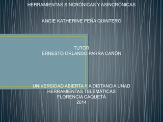 HERRAMIENTAS SINCRÓNICAS Y ASINCRÓNICAS 
ANGIE KATHERINE PEÑA QUINTERO 
TUTOR 
ERNESTO ORLANDO PARRA CAÑÓN 
UNIVERSIDAD ABIERTA Y A DISTANCIA UNAD 
HERRAMIENTAS TELEMÁTICAS 
FLORENCIA CAQUETÁ 
2014 
 