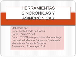 Elaborado por
Licda. Leslie Prado de García
Carné: 2752-12-643
Curso : TICES para promover el aprendizaje
Universidad Mariano Gálvez de Guatemala
Maestría en Docencia Superior
Guatemala, 18 de mayo 2016
HERRAMIENTAS
SINCRÓNICAS Y
ASINCRÓNICAS
 