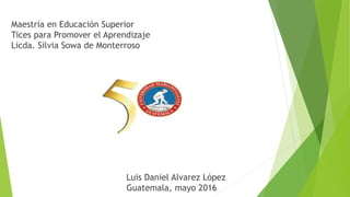 Maestría en Educación Superior
Tices para Promover el Aprendizaje
Licda. Silvia Sowa de Monterroso
Luis Daniel Alvarez López
Guatemala, mayo 2016
 