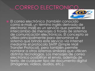  El correo electrónico (también conocido
como e-mail, un término inglés derivado de
electronic mail) es un servicio que permite el
intercambio de mensajes a través de sistemas
de comunicación electrónicos. El concepto se
utiliza principalmente para denominar al
sistema que brinda este servicio vía Internet
mediante el protocolo SMTP (Simple Mail
Transfer Protocol), pero también permite
nombrar a otros sistemas similares que utilicen
distintas tecnologías. Los mensajes de correo
electrónico posibilitan el envío, además de
texto, de cualquier tipo de documento digital
(imágenes, videos, audios, etc.).
 