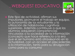  Este tipo de actividad, afirman sus
impulsores, promueve el trabajo en equipo,
la autonomía de los estudiantes y la
utilización de habilidades cognitivas
superiores. Además contribuye a que los
alumnos adquieran competencias
vinculadas a la sociedad de la información
(concepto que hace referencia a la era
que el ser humano está atravesando en la
actualidad, con un acceso sin precedentes
a la información, tanto para su divulgación
como para su consumo
 