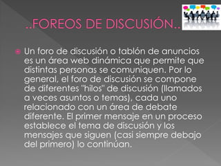  Un foro de discusión o tablón de anuncios
es un área web dinámica que permite que
distintas personas se comuniquen. Por lo
general, el foro de discusión se compone
de diferentes "hilos" de discusión (llamados
a veces asuntos o temas), cada uno
relacionado con un área de debate
diferente. El primer mensaje en un proceso
establece el tema de discusión y los
mensajes que siguen (casi siempre debajo
del primero) lo continúan.
 