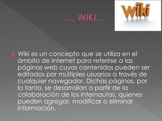  Wiki es un concepto que se utiliza en el
ámbito de Internet para referirse a las
páginas web cuyos contenidos pueden ser
editados por múltiples usuarios a través de
cualquier navegador. Dichas páginas, por
lo tanto, se desarrollan a partir de la
colaboración de los internautas, quienes
pueden agregar, modificar o eliminar
información.
 