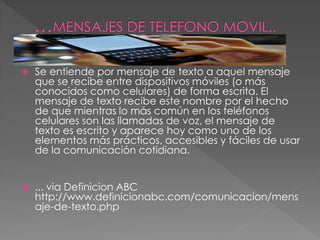  Se entiende por mensaje de texto a aquel mensaje
que se recibe entre dispositivos móviles (o más
conocidos como celulares) de forma escrita. El
mensaje de texto recibe este nombre por el hecho
de que mientras lo más común en los teléfonos
celulares son las llamadas de voz, el mensaje de
texto es escrito y aparece hoy como uno de los
elementos más prácticos, accesibles y fáciles de usar
de la comunicación cotidiana.
 ... via Definicion ABC
http://www.definicionabc.com/comunicacion/mens
aje-de-texto.php
 