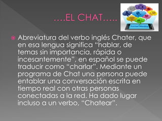  Abreviatura del verbo inglés Chater, que
en esa lengua significa “hablar, de
temas sin importancia, rápida o
incesantemente”, en español se puede
traducir como “charlar”. Mediante un
programa de Chat una persona puede
entablar una conversación escrita en
tiempo real con otras personas
conectadas a la red. Ha dado lugar
incluso a un verbo, “Chatear”.
 