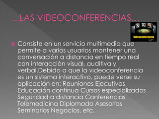  Consiste en un servicio multimedia que
permite a varios usuarios mantener una
conversación a distancia en tiempo real
con interacción visual, auditiva y
verbal.Debido a que la videoconferencia
es un sistema interactivo, puede verse su
aplicación en: Reuniones Ejecutivas
Educación contínua Cursos especializados
Seguridad a distancia Conferencias
Telemedicina Diplomado Asesorías
Seminarios Negocios, etc.
 