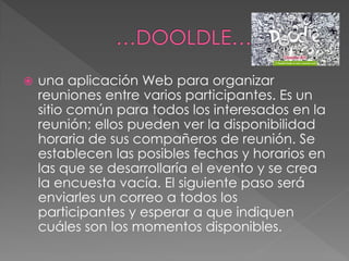  una aplicación Web para organizar
reuniones entre varios participantes. Es un
sitio común para todos los interesados en la
reunión; ellos pueden ver la disponibilidad
horaria de sus compañeros de reunión. Se
establecen las posibles fechas y horarios en
las que se desarrollaría el evento y se crea
la encuesta vacía. El siguiente paso será
enviarles un correo a todos los
participantes y esperar a que indiquen
cuáles son los momentos disponibles.
 