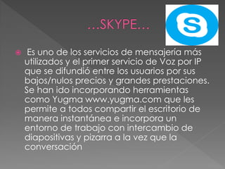  Es uno de los servicios de mensajería más
utilizados y el primer servicio de Voz por IP
que se difundió entre los usuarios por sus
bajos/nulos precios y grandes prestaciones.
Se han ido incorporando herramientas
como Yugma www.yugma.com que les
permite a todos compartir el escritorio de
manera instantánea e incorpora un
entorno de trabajo con intercambio de
diapositivas y pizarra a la vez que la
conversación
 