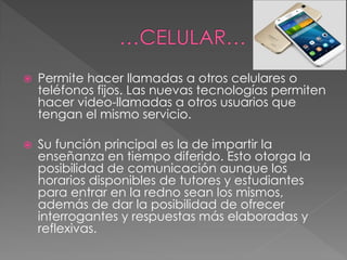  Permite hacer llamadas a otros celulares o
teléfonos fijos. Las nuevas tecnologías permiten
hacer video-llamadas a otros usuarios que
tengan el mismo servicio.
 Su función principal es la de impartir la
enseñanza en tiempo diferido. Esto otorga la
posibilidad de comunicación aunque los
horarios disponibles de tutores y estudiantes
para entrar en la redno sean los mismos,
además de dar la posibilidad de ofrecer
interrogantes y respuestas más elaboradas y
reflexivas.
 