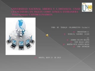 FORO DE TRABAJO COLABORATIVO- Unidad 4
 PRESENTADO A:
 DIANA K. SANCHEZ LUJAN
 POR:
 ANDRES FELIPE BELEÑO
 YURY ROJAS LOPEZ
 MARTHA RITA ACOSTA ROJAS
 COD: 39706238
 BOGOTA, MAYO 13 DE 2013
 