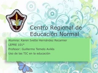 Centro Regional de
               Educación Normal
Alumna: Karen Ivette Hernández Recamier
LEPRE 101°
Profesor: Guillermo Temelo Avilés
Uso de las TIC en la educación
 