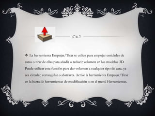  La herramienta Empujar/Tirar se utiliza para empujar entidades de
caras o tirar de ellas para añadir o reducir volumen en los modelos 3D.
Puede utilizar esta función para dar volumen a cualquier tipo de cara, ya
sea circular, rectangular o abstracta. Active la herramienta Empujar/Tirar
en la barra de herramientas de modificación o en el menú Herramientas.
 