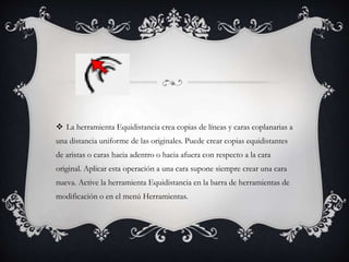  La herramienta Equidistancia crea copias de líneas y caras coplanarias a
una distancia uniforme de las originales. Puede crear copias equidistantes
de aristas o caras hacia adentro o hacia afuera con respecto a la cara
original. Aplicar esta operación a una cara supone siempre crear una cara
nueva. Active la herramienta Equidistancia en la barra de herramientas de
modificación o en el menú Herramientas.
 