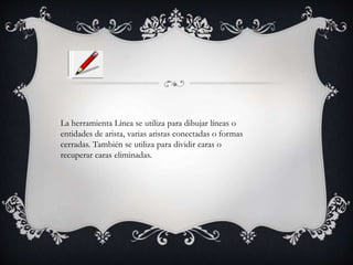 La herramienta Línea se utiliza para dibujar líneas o
entidades de arista, varias aristas conectadas o formas
cerradas. También se utiliza para dividir caras o
recuperar caras eliminadas.
 