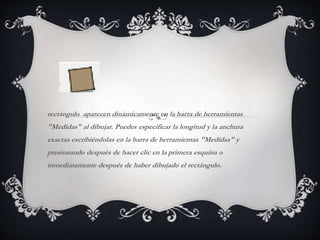 rectángulo aparecen dinámicamente en la barra de herramientas
"Medidas" al dibujar. Puedes especificar la longitud y la anchura
exactas escribiéndolas en la barra de herramientas "Medidas" y
presionando después de hacer clic en la primera esquina o
inmediatamente después de haber dibujado el rectángulo.
 