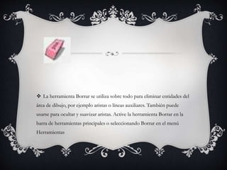  La herramienta Borrar se utiliza sobre todo para eliminar entidades del
área de dibujo, por ejemplo aristas o líneas auxiliares. También puede
usarse para ocultar y suavizar aristas. Active la herramienta Borrar en la
barra de herramientas principales o seleccionando Borrar en el menú
Herramientas
 